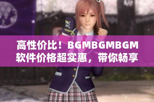 高性价比！BGMBGMBGM软件价格超实惠，带你畅享顶级音乐体验