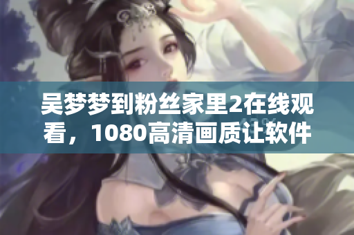 吴梦梦到粉丝家里2在线观看，1080高清画质让软件加速飞跃