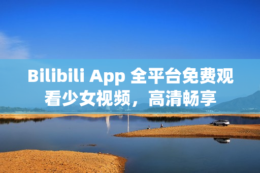 Bilibili App 全平台免费观看少女视频，高清畅享