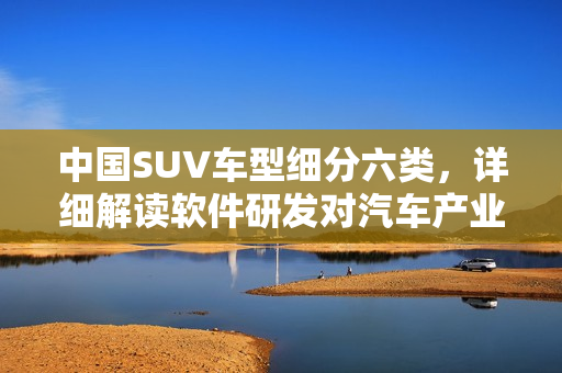 中国SUV车型细分六类，详细解读软件研发对汽车产业的影响