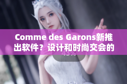 Comme des Garons新推出软件？设计和时尚交会的最新趋势！